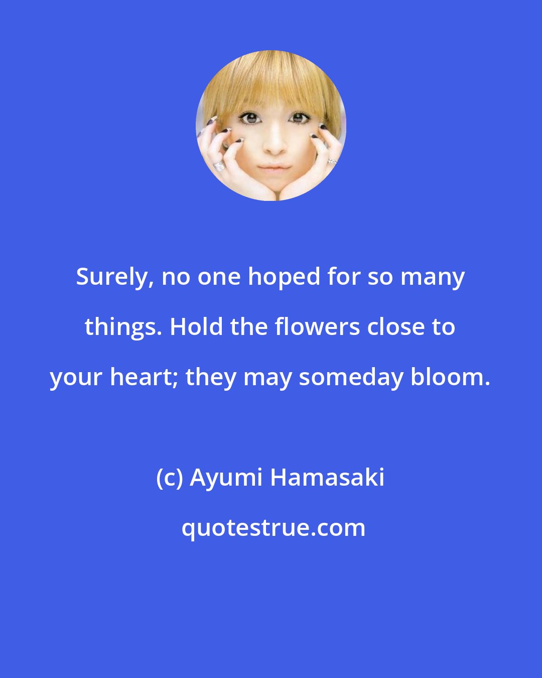Ayumi Hamasaki: Surely, no one hoped for so many things. Hold the flowers close to your heart; they may someday bloom.
