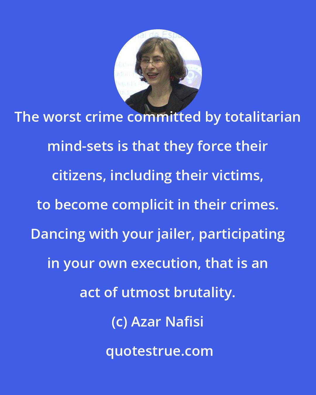 Azar Nafisi: The worst crime committed by totalitarian mind-sets is that they force their citizens, including their victims, to become complicit in their crimes. Dancing with your jailer, participating in your own execution, that is an act of utmost brutality.