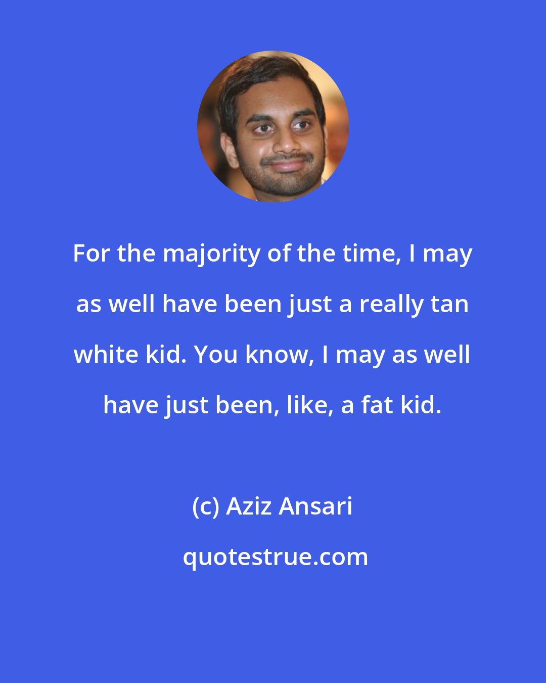 Aziz Ansari: For the majority of the time, I may as well have been just a really tan white kid. You know, I may as well have just been, like, a fat kid.