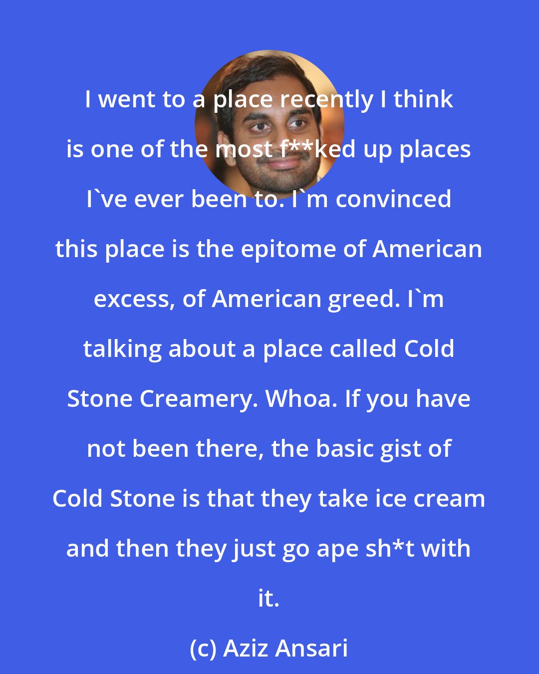 Aziz Ansari: I went to a place recently I think is one of the most f**ked up places I've ever been to. I'm convinced this place is the epitome of American excess, of American greed. I'm talking about a place called Cold Stone Creamery. Whoa. If you have not been there, the basic gist of Cold Stone is that they take ice cream and then they just go ape sh*t with it.