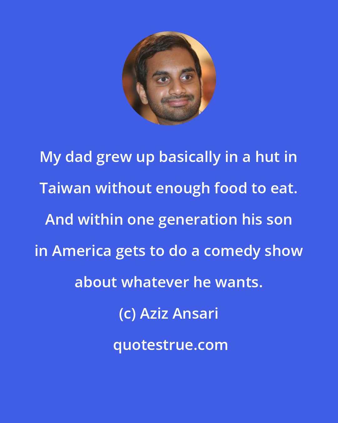 Aziz Ansari: My dad grew up basically in a hut in Taiwan without enough food to eat. And within one generation his son in America gets to do a comedy show about whatever he wants.