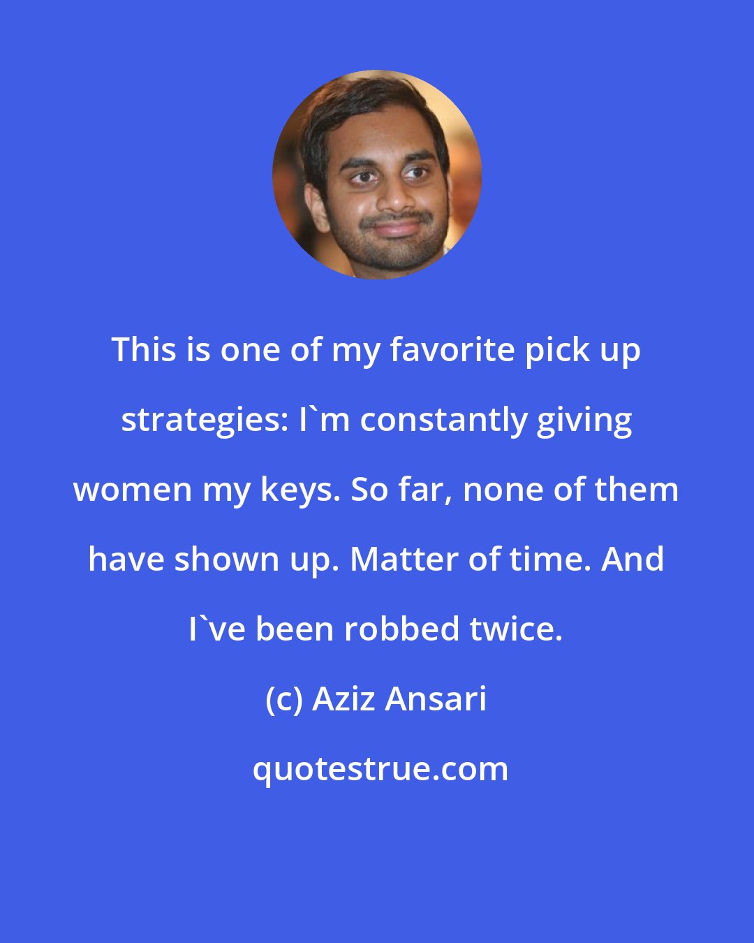 Aziz Ansari: This is one of my favorite pick up strategies: I'm constantly giving women my keys. So far, none of them have shown up. Matter of time. And I've been robbed twice.