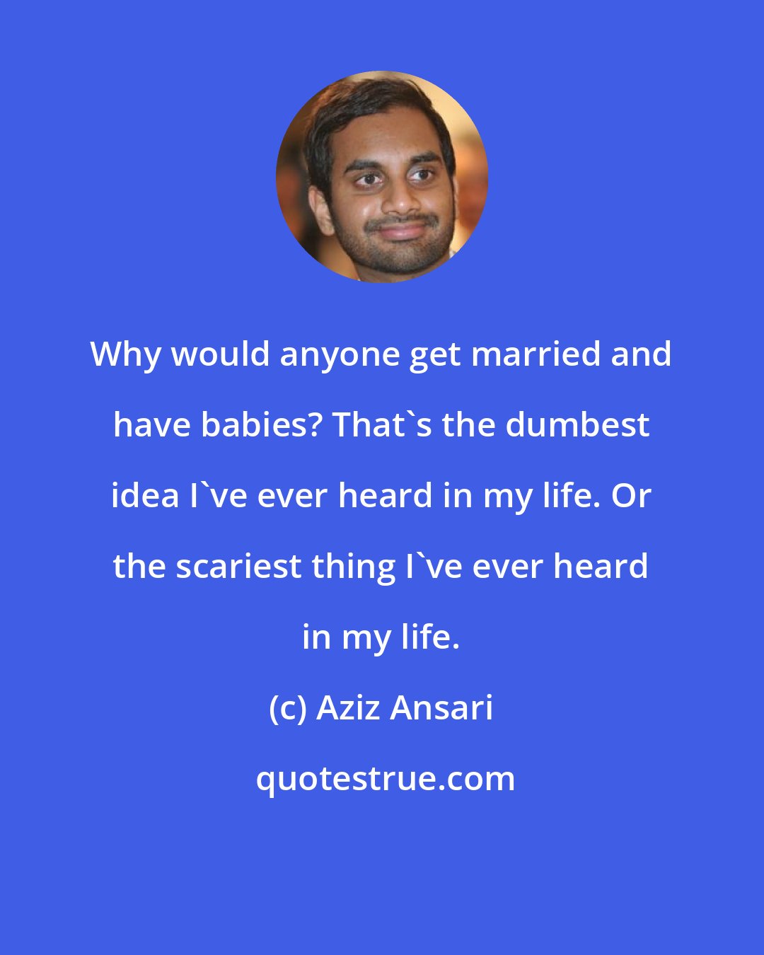 Aziz Ansari: Why would anyone get married and have babies? That's the dumbest idea I've ever heard in my life. Or the scariest thing I've ever heard in my life.
