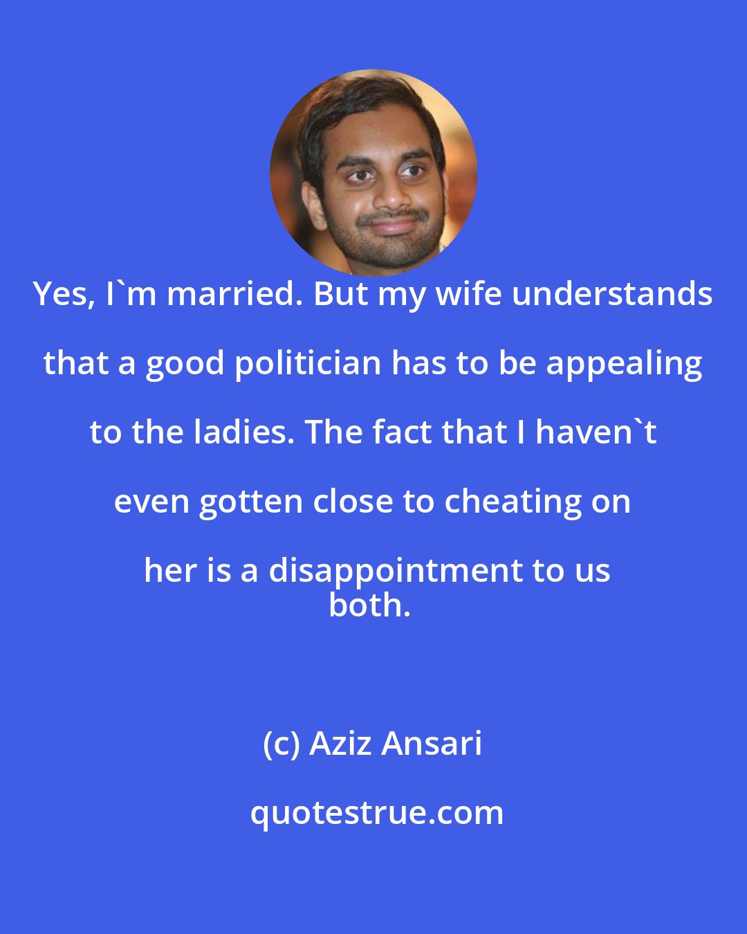 Aziz Ansari: Yes, I'm married. But my wife understands that a good politician has to be appealing to the ladies. The fact that I haven't even gotten close to cheating on her is a disappointment to us
both.