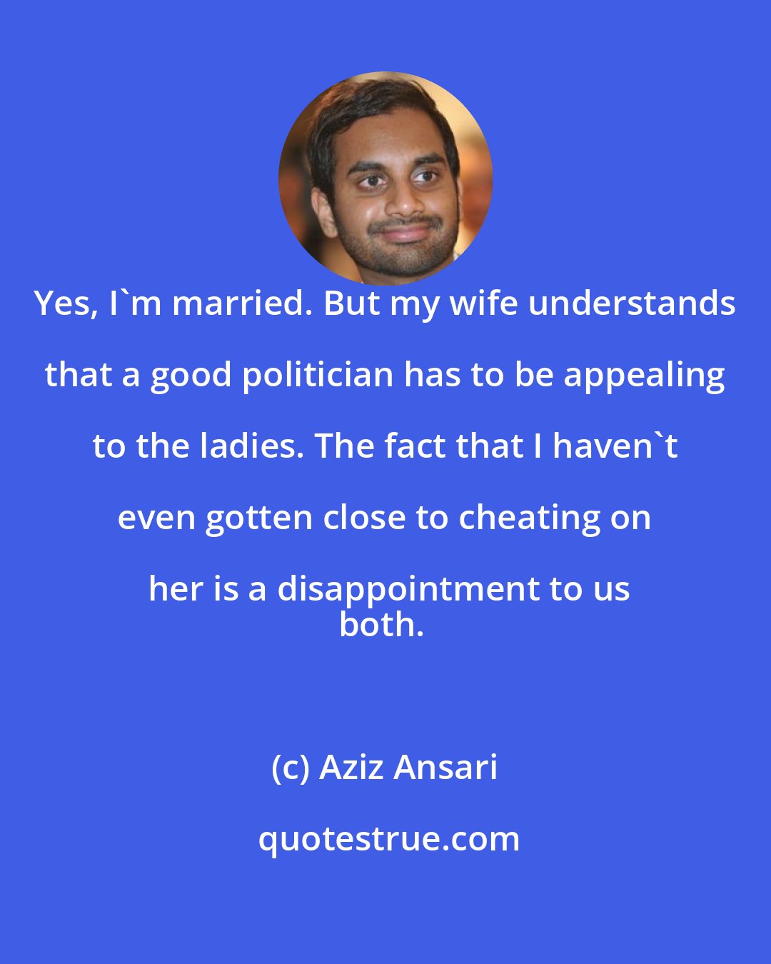 Aziz Ansari: Yes, I'm married. But my wife understands that a good politician has to be appealing to the ladies. The fact that I haven't even gotten close to cheating on her is a disappointment to us
both.