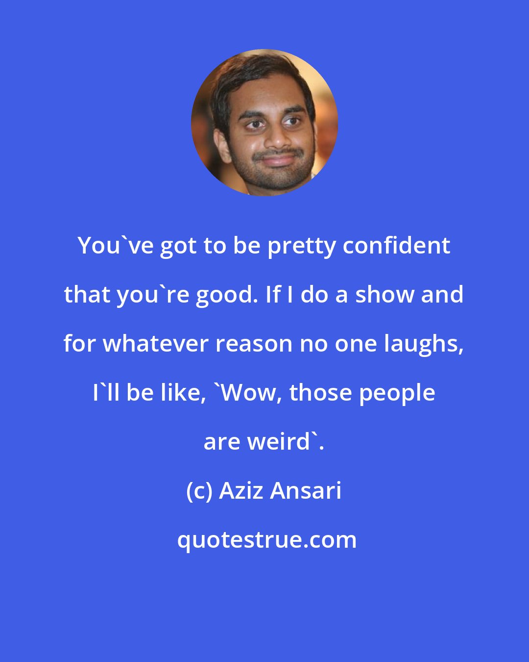 Aziz Ansari: You've got to be pretty confident that you're good. If I do a show and for whatever reason no one laughs, I'll be like, 'Wow, those people are weird'.