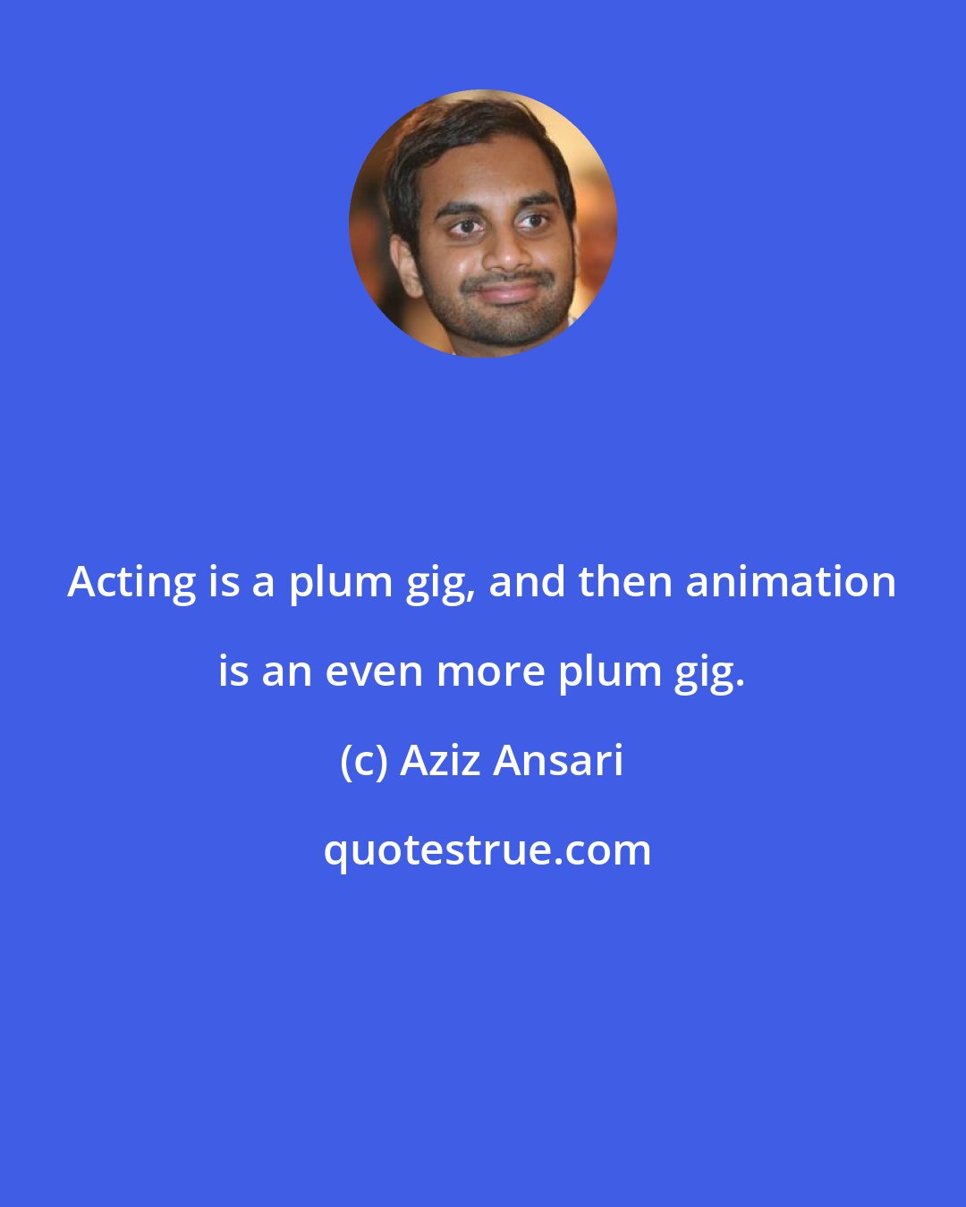 Aziz Ansari: Acting is a plum gig, and then animation is an even more plum gig.