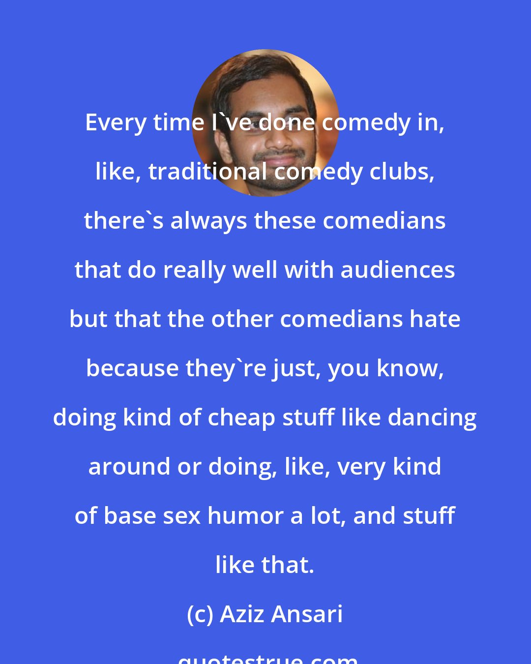 Aziz Ansari: Every time I've done comedy in, like, traditional comedy clubs, there's always these comedians that do really well with audiences but that the other comedians hate because they're just, you know, doing kind of cheap stuff like dancing around or doing, like, very kind of base sex humor a lot, and stuff like that.