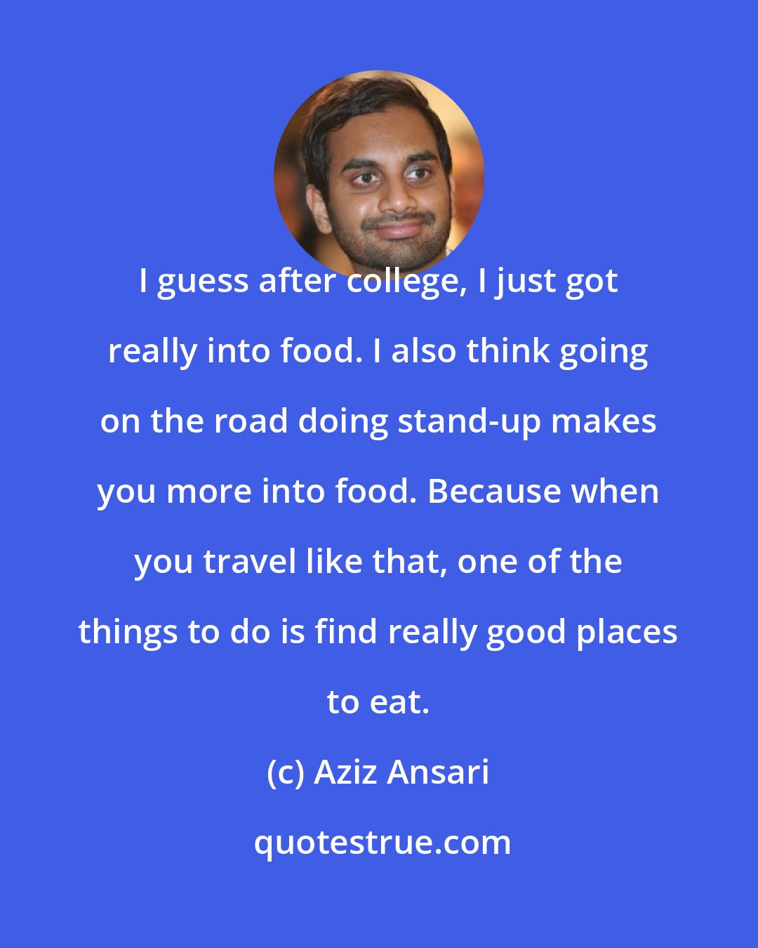 Aziz Ansari: I guess after college, I just got really into food. I also think going on the road doing stand-up makes you more into food. Because when you travel like that, one of the things to do is find really good places to eat.
