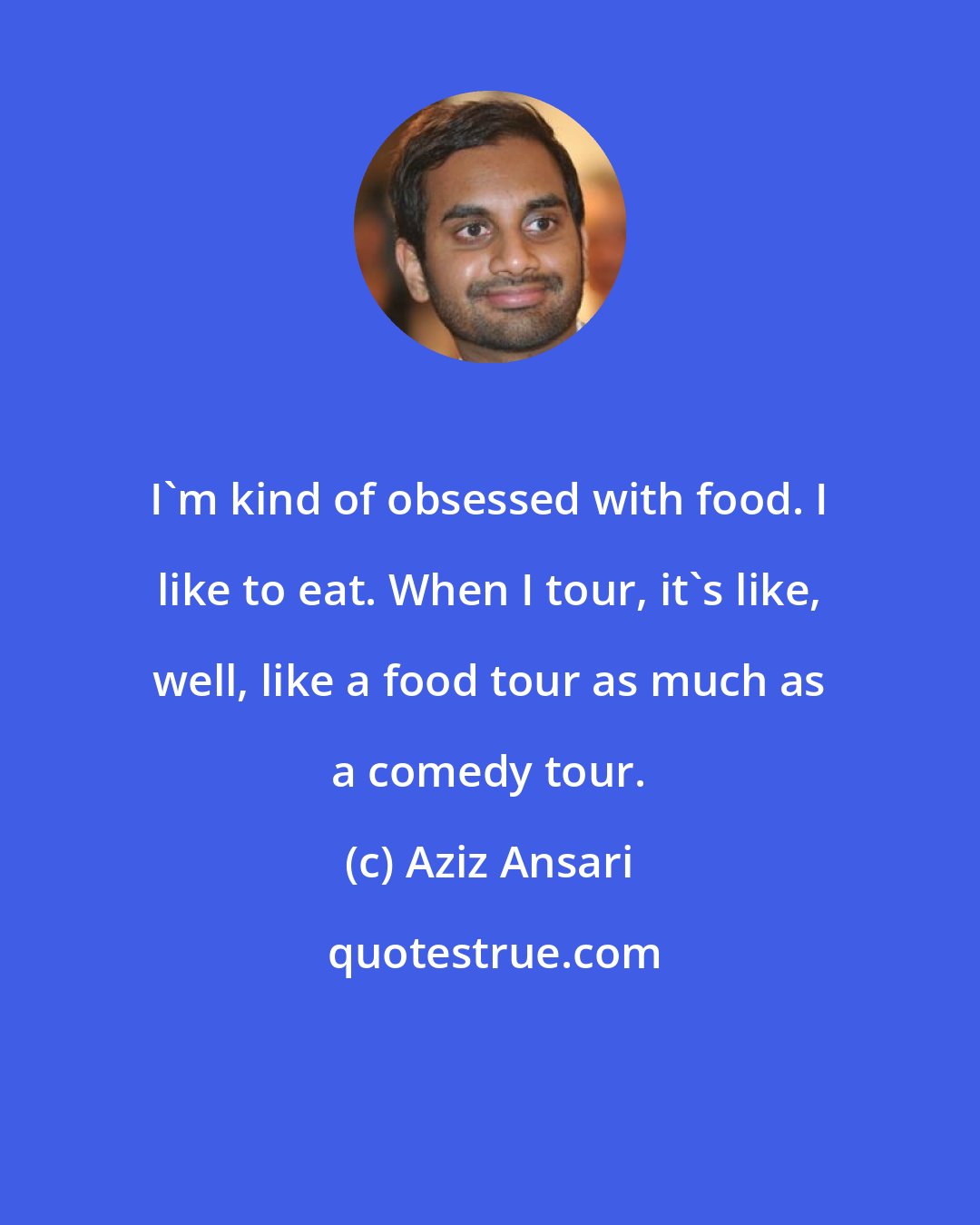 Aziz Ansari: I'm kind of obsessed with food. I like to eat. When I tour, it's like, well, like a food tour as much as a comedy tour.
