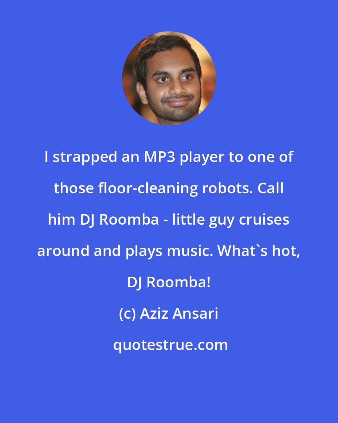 Aziz Ansari: I strapped an MP3 player to one of those floor-cleaning robots. Call him DJ Roomba - little guy cruises around and plays music. What's hot, DJ Roomba!