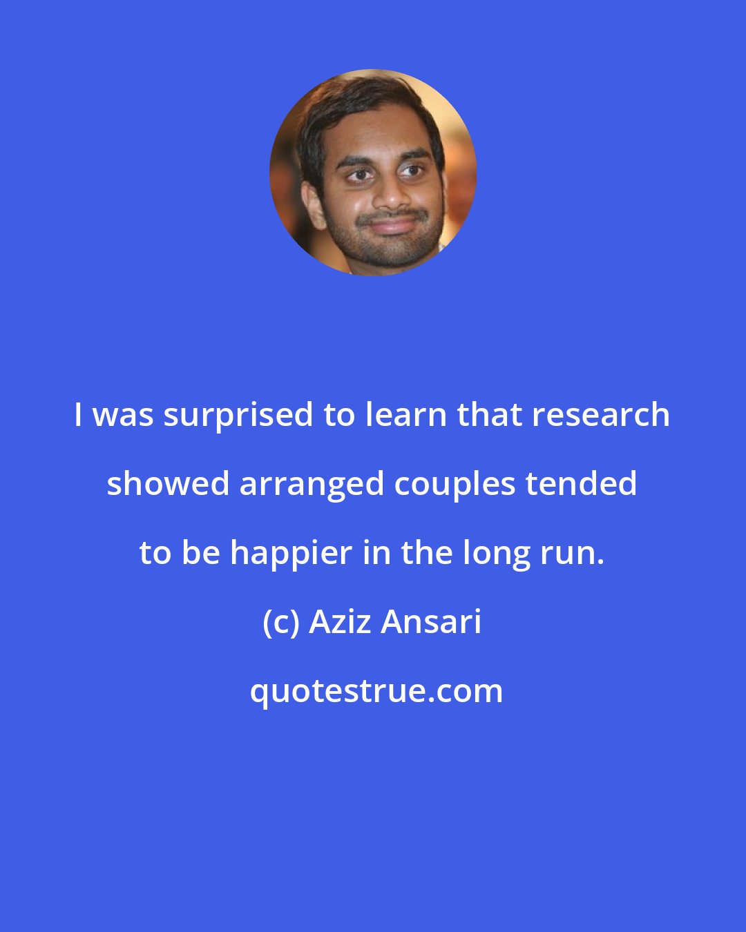 Aziz Ansari: I was surprised to learn that research showed arranged couples tended to be happier in the long run.