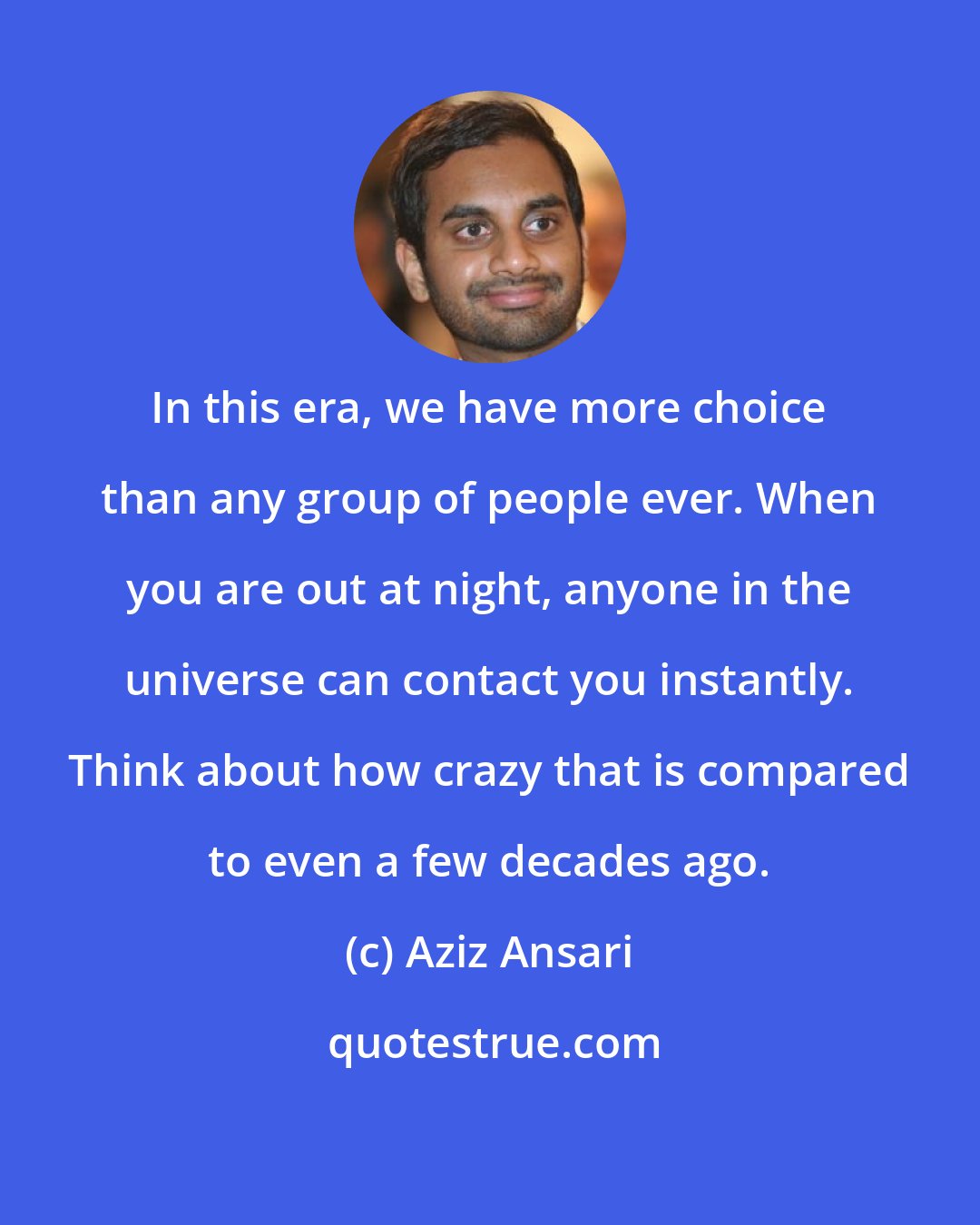 Aziz Ansari: In this era, we have more choice than any group of people ever. When you are out at night, anyone in the universe can contact you instantly. Think about how crazy that is compared to even a few decades ago.