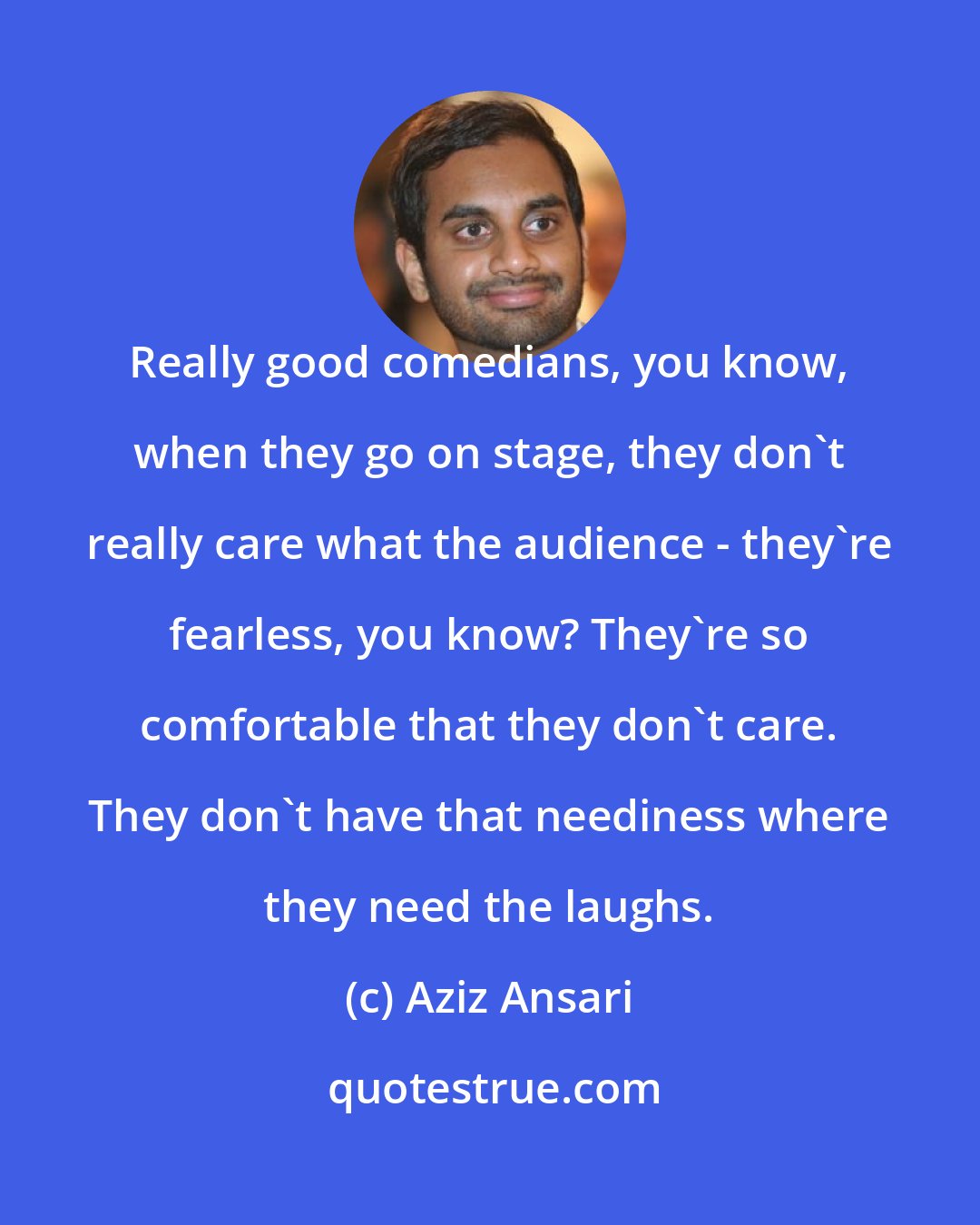 Aziz Ansari: Really good comedians, you know, when they go on stage, they don't really care what the audience - they're fearless, you know? They're so comfortable that they don't care. They don't have that neediness where they need the laughs.
