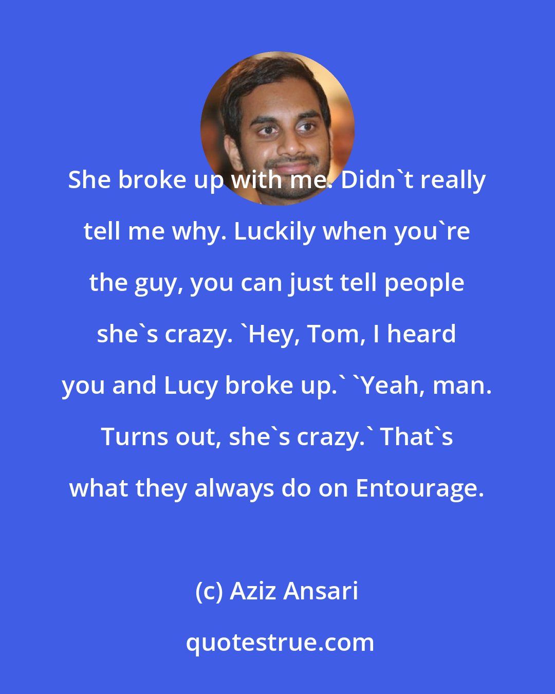 Aziz Ansari: She broke up with me. Didn't really tell me why. Luckily when you're the guy, you can just tell people she's crazy. 'Hey, Tom, I heard you and Lucy broke up.' 'Yeah, man. Turns out, she's crazy.' That's what they always do on Entourage.