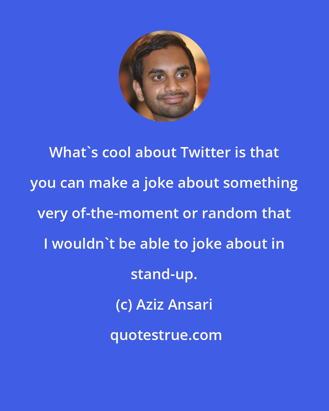 Aziz Ansari: What's cool about Twitter is that you can make a joke about something very of-the-moment or random that I wouldn't be able to joke about in stand-up.