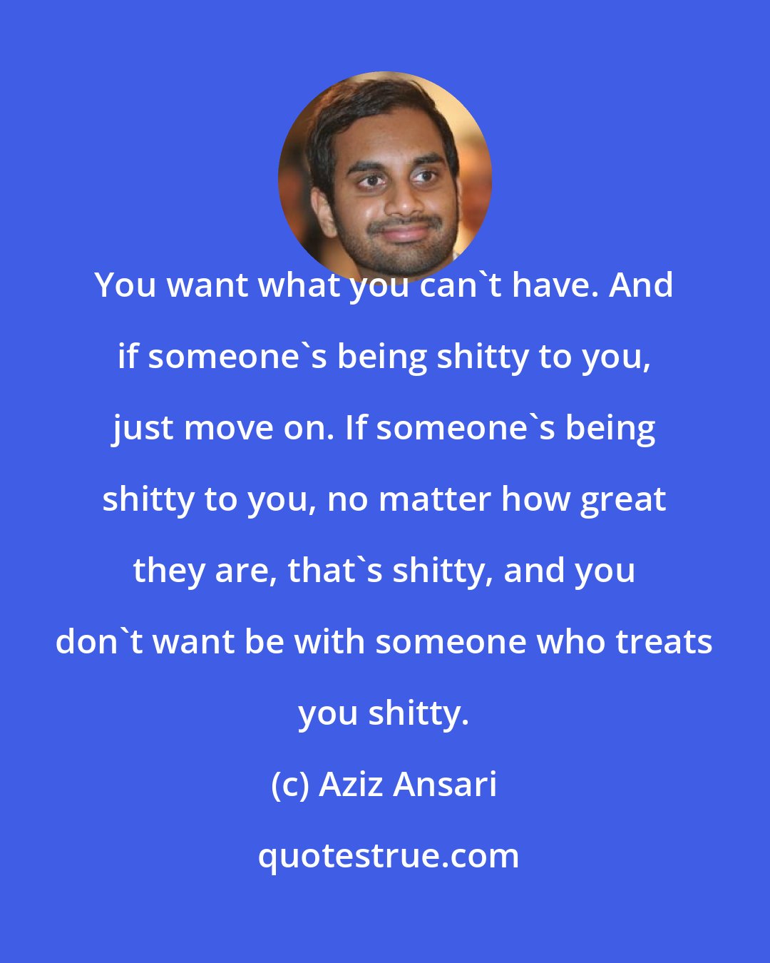 Aziz Ansari: You want what you can't have. And if someone's being shitty to you, just move on. If someone's being shitty to you, no matter how great they are, that's shitty, and you don't want be with someone who treats you shitty.