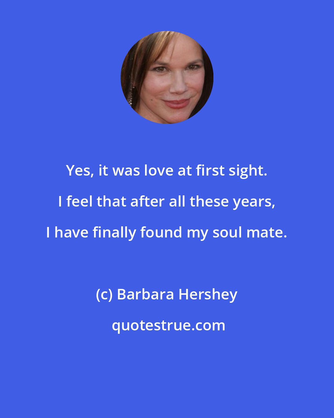 Barbara Hershey: Yes, it was love at first sight. I feel that after all these years, I have finally found my soul mate.