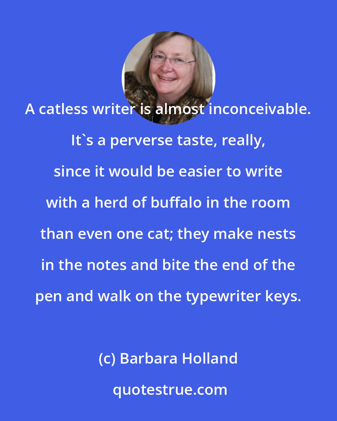 Barbara Holland: A catless writer is almost inconceivable. It's a perverse taste, really, since it would be easier to write with a herd of buffalo in the room than even one cat; they make nests in the notes and bite the end of the pen and walk on the typewriter keys.