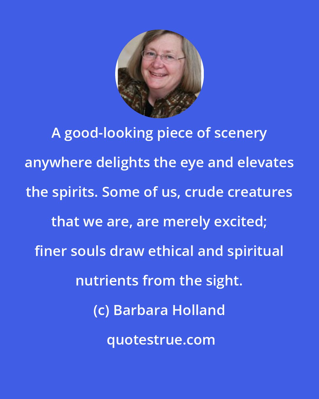 Barbara Holland: A good-looking piece of scenery anywhere delights the eye and elevates the spirits. Some of us, crude creatures that we are, are merely excited; finer souls draw ethical and spiritual nutrients from the sight.