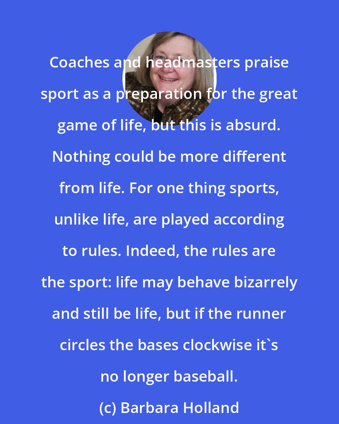 Barbara Holland: Coaches and headmasters praise sport as a preparation for the great game of life, but this is absurd. Nothing could be more different from life. For one thing sports, unlike life, are played according to rules. Indeed, the rules are the sport: life may behave bizarrely and still be life, but if the runner circles the bases clockwise it's no longer baseball.