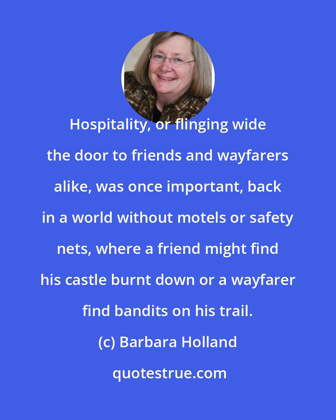 Barbara Holland: Hospitality, or flinging wide the door to friends and wayfarers alike, was once important, back in a world without motels or safety nets, where a friend might find his castle burnt down or a wayfarer find bandits on his trail.