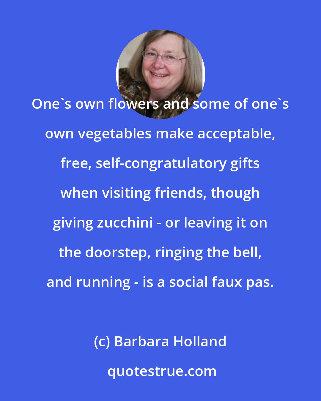 Barbara Holland: One's own flowers and some of one's own vegetables make acceptable, free, self-congratulatory gifts when visiting friends, though giving zucchini - or leaving it on the doorstep, ringing the bell, and running - is a social faux pas.