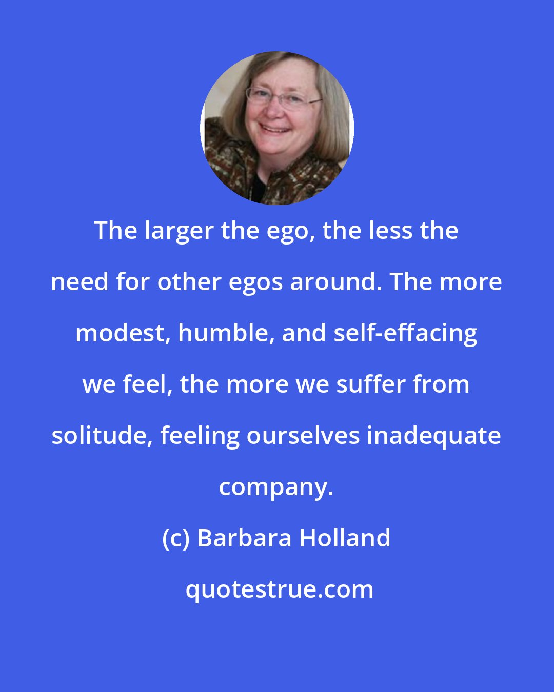 Barbara Holland: The larger the ego, the less the need for other egos around. The more modest, humble, and self-effacing we feel, the more we suffer from solitude, feeling ourselves inadequate company.