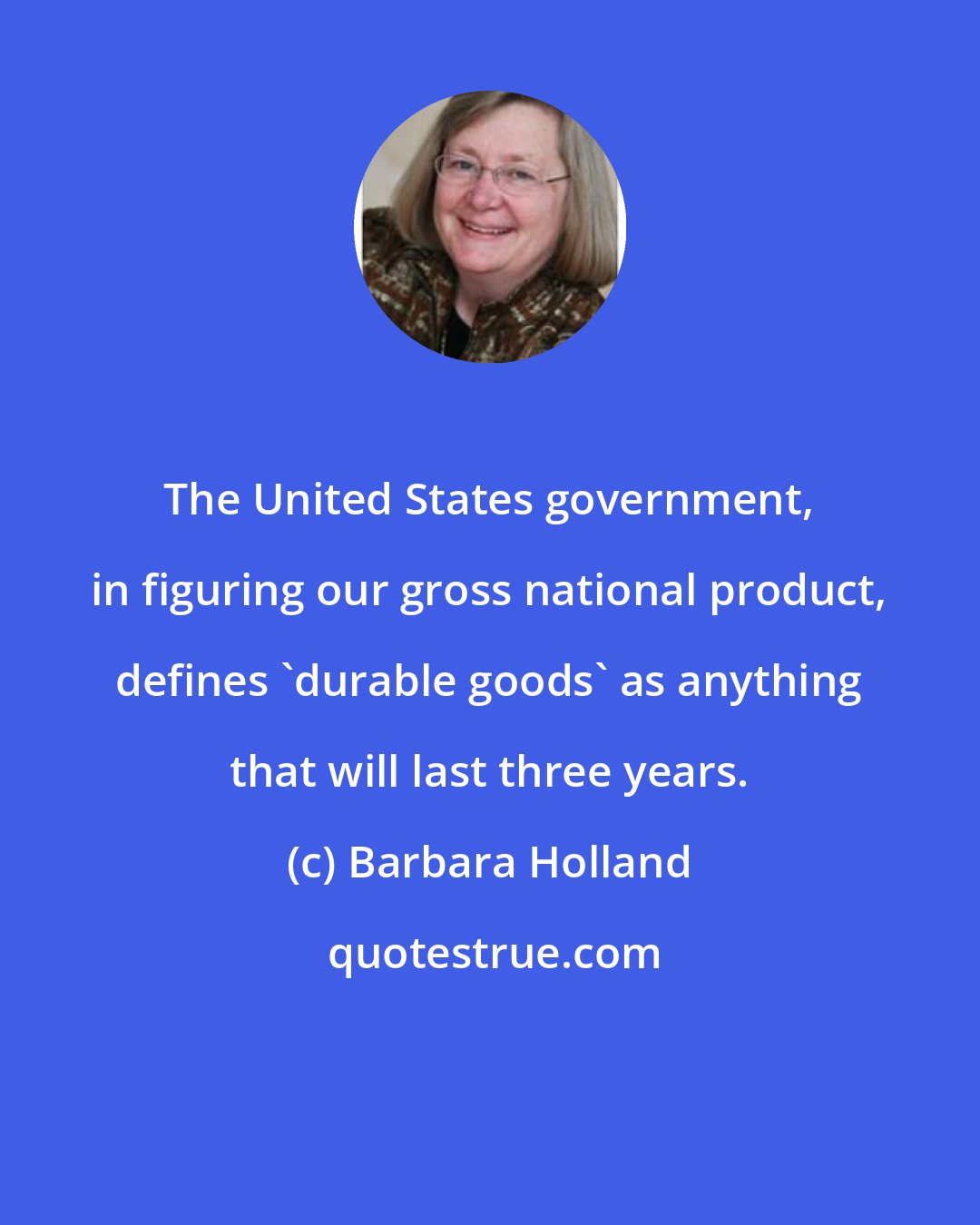 Barbara Holland: The United States government, in figuring our gross national product, defines 'durable goods' as anything that will last three years.