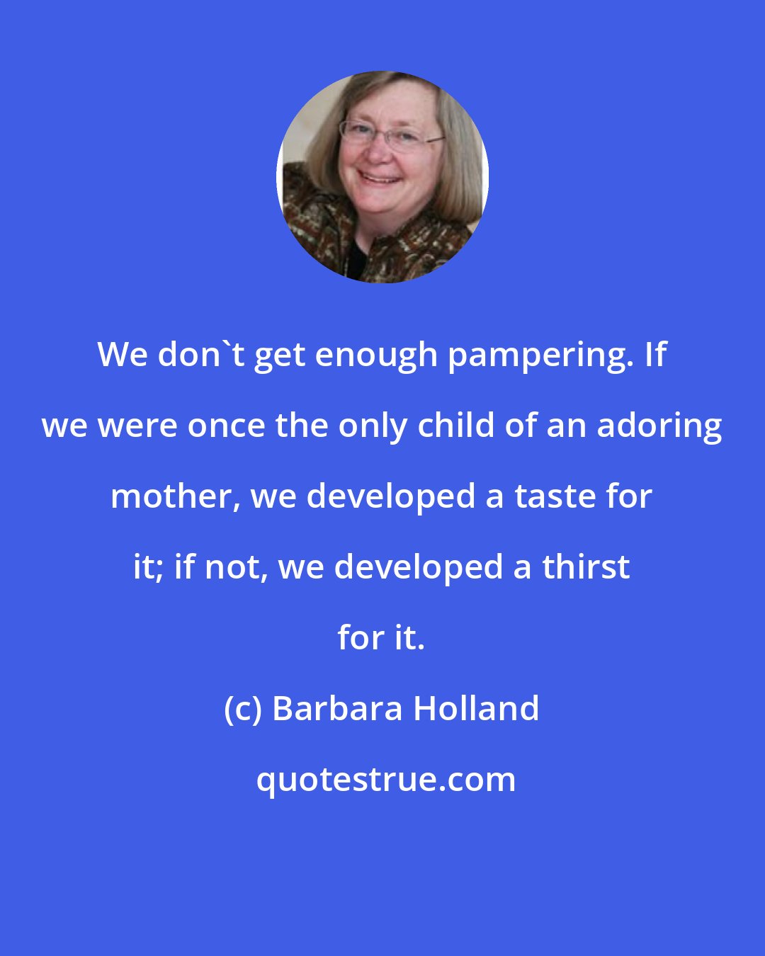 Barbara Holland: We don't get enough pampering. If we were once the only child of an adoring mother, we developed a taste for it; if not, we developed a thirst for it.