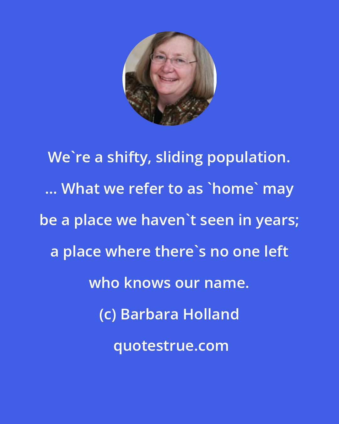 Barbara Holland: We're a shifty, sliding population. ... What we refer to as 'home' may be a place we haven't seen in years; a place where there's no one left who knows our name.