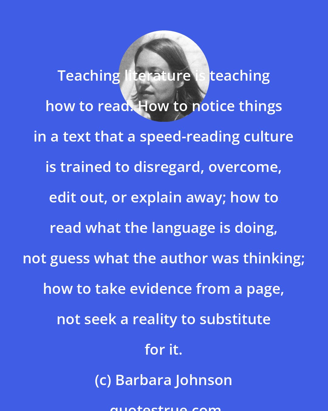 Barbara Johnson: Teaching literature is teaching how to read. How to notice things in a text that a speed-reading culture is trained to disregard, overcome, edit out, or explain away; how to read what the language is doing, not guess what the author was thinking; how to take evidence from a page, not seek a reality to substitute for it.