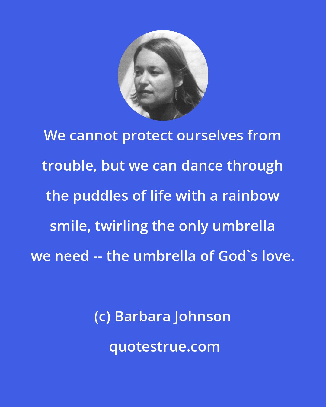 Barbara Johnson: We cannot protect ourselves from trouble, but we can dance through the puddles of life with a rainbow smile, twirling the only umbrella we need -- the umbrella of God's love.