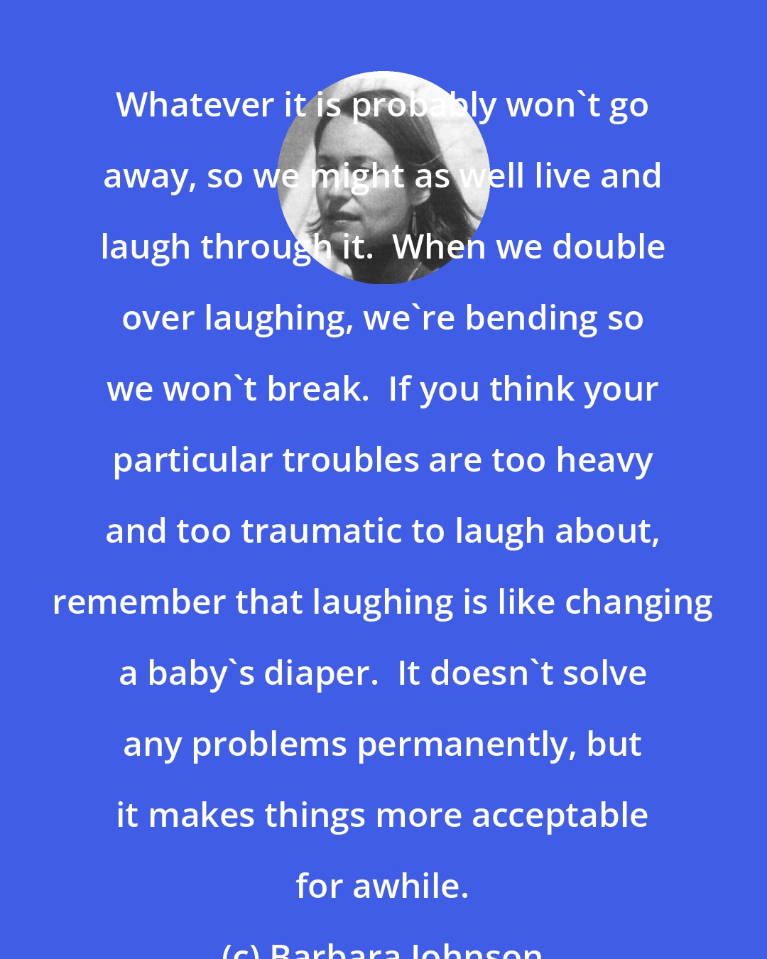 Barbara Johnson: Whatever it is probably won't go away, so we might as well live and laugh through it.  When we double over laughing, we're bending so we won't break.  If you think your particular troubles are too heavy and too traumatic to laugh about, remember that laughing is like changing a baby's diaper.  It doesn't solve any problems permanently, but it makes things more acceptable for awhile.