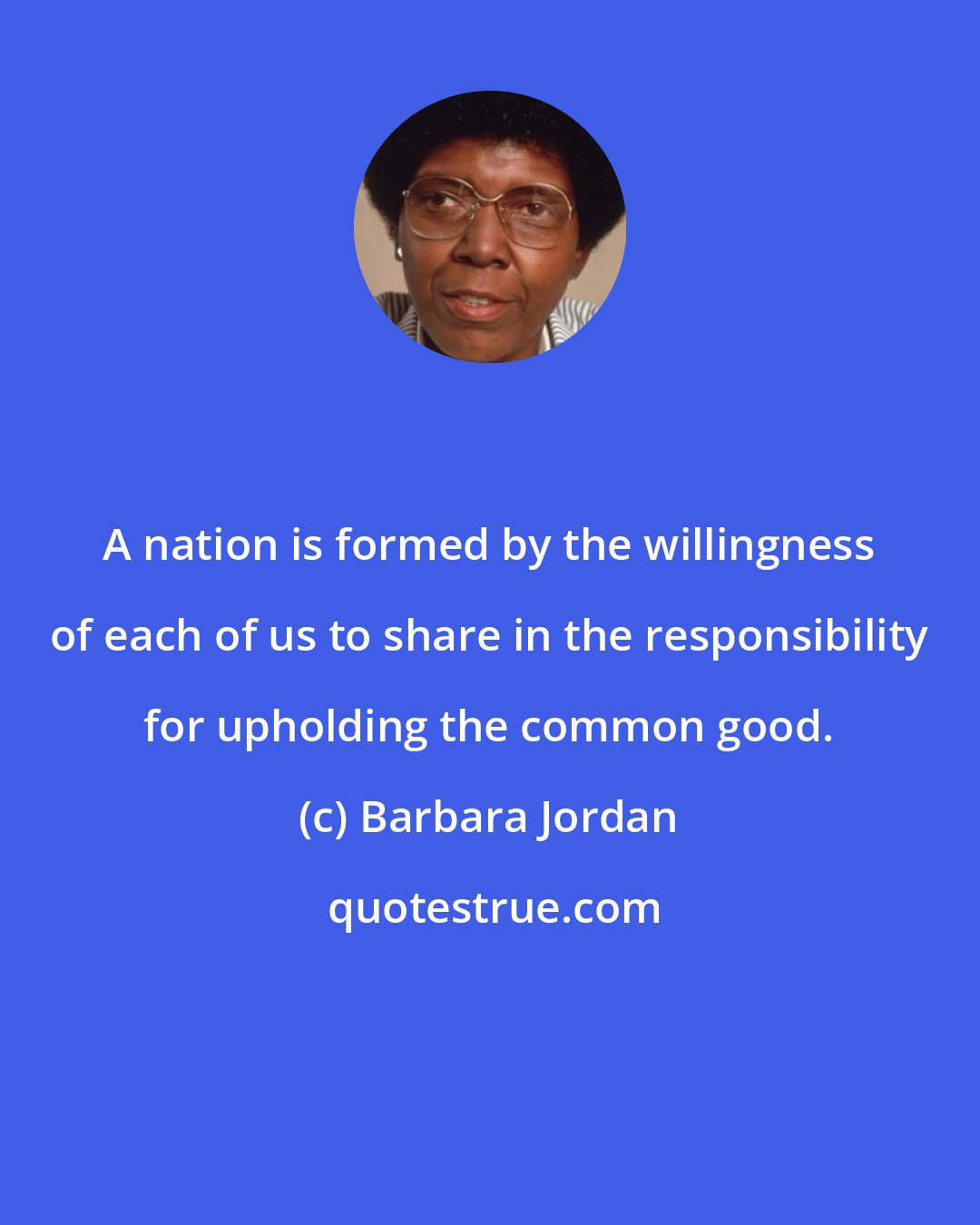 Barbara Jordan: A nation is formed by the willingness of each of us to share in the responsibility for upholding the common good.