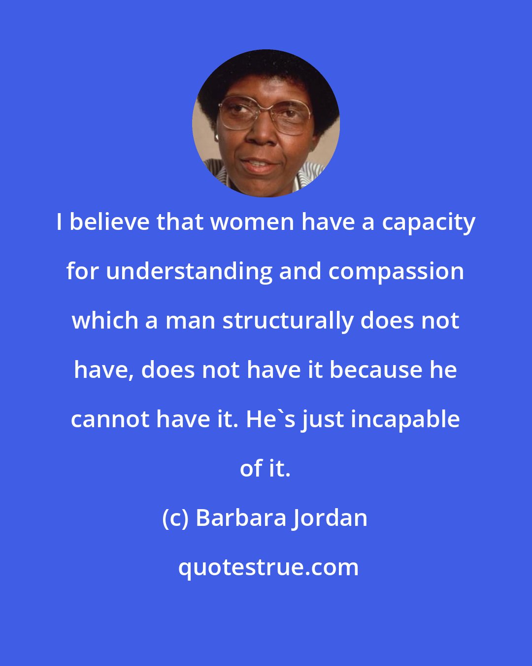 Barbara Jordan: I believe that women have a capacity for understanding and compassion which a man structurally does not have, does not have it because he cannot have it. He's just incapable of it.