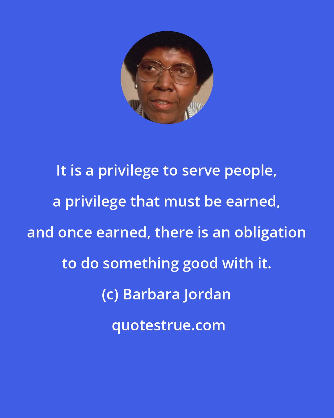 Barbara Jordan: It is a privilege to serve people, a privilege that must be earned, and once earned, there is an obligation to do something good with it.