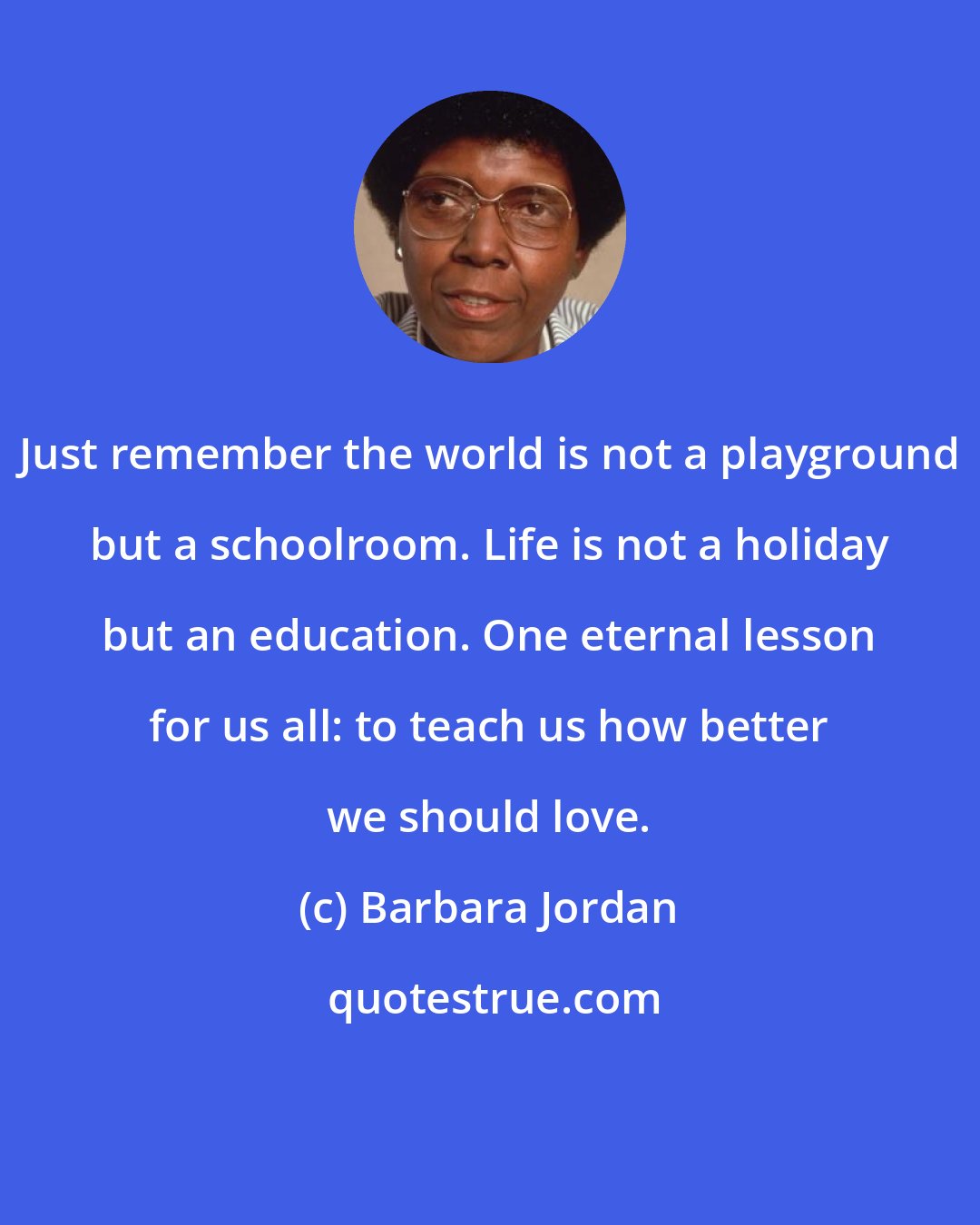 Barbara Jordan: Just remember the world is not a playground but a schoolroom. Life is not a holiday but an education. One eternal lesson for us all: to teach us how better we should love.