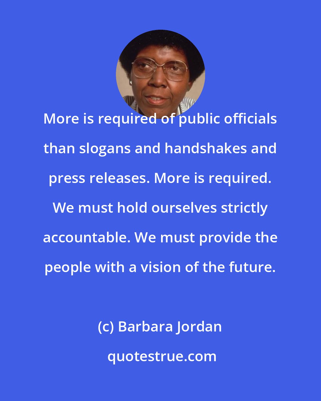 Barbara Jordan: More is required of public officials than slogans and handshakes and press releases. More is required. We must hold ourselves strictly accountable. We must provide the people with a vision of the future.