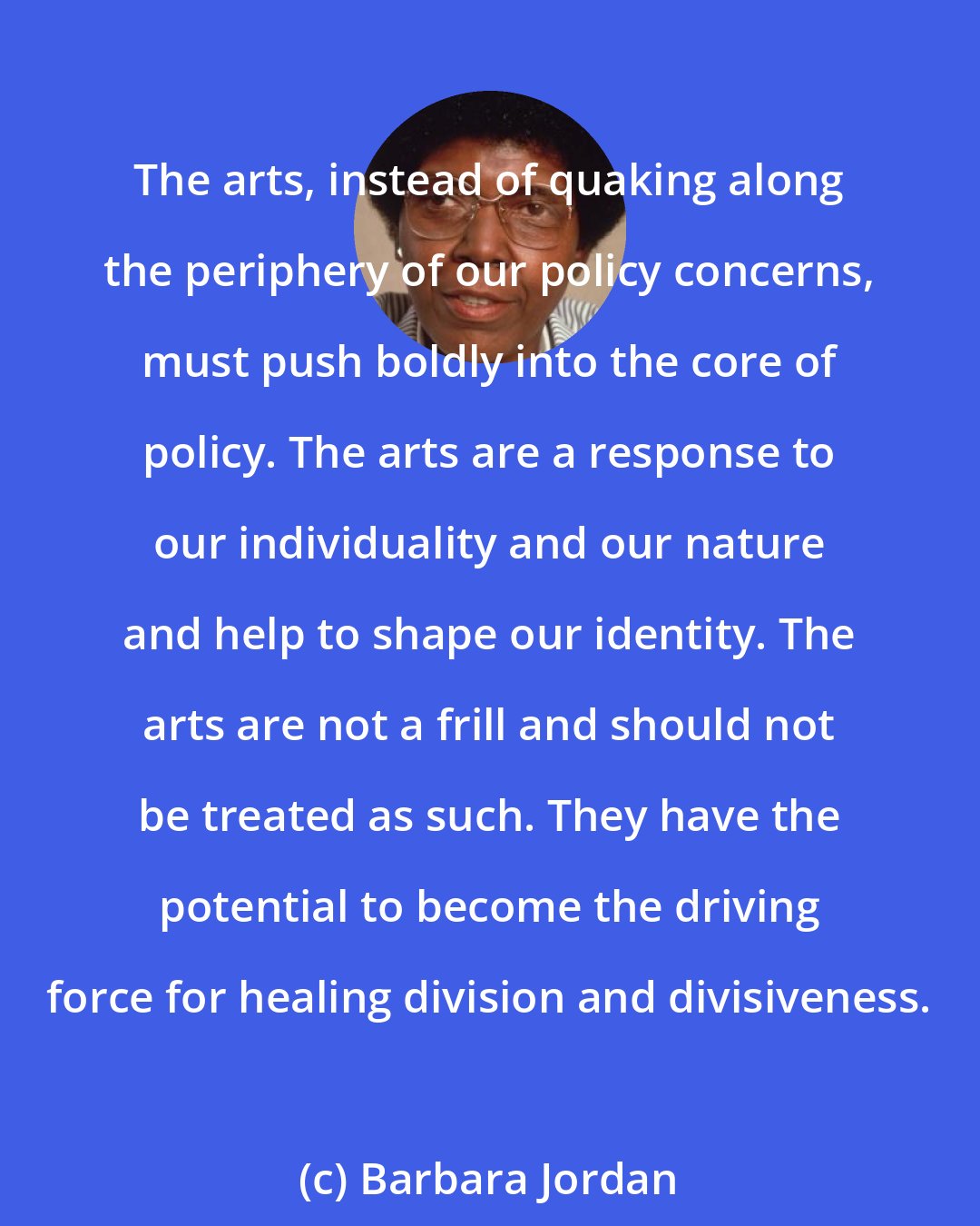 Barbara Jordan: The arts, instead of quaking along the periphery of our policy concerns, must push boldly into the core of policy. The arts are a response to our individuality and our nature and help to shape our identity. The arts are not a frill and should not be treated as such. They have the potential to become the driving force for healing division and divisiveness.