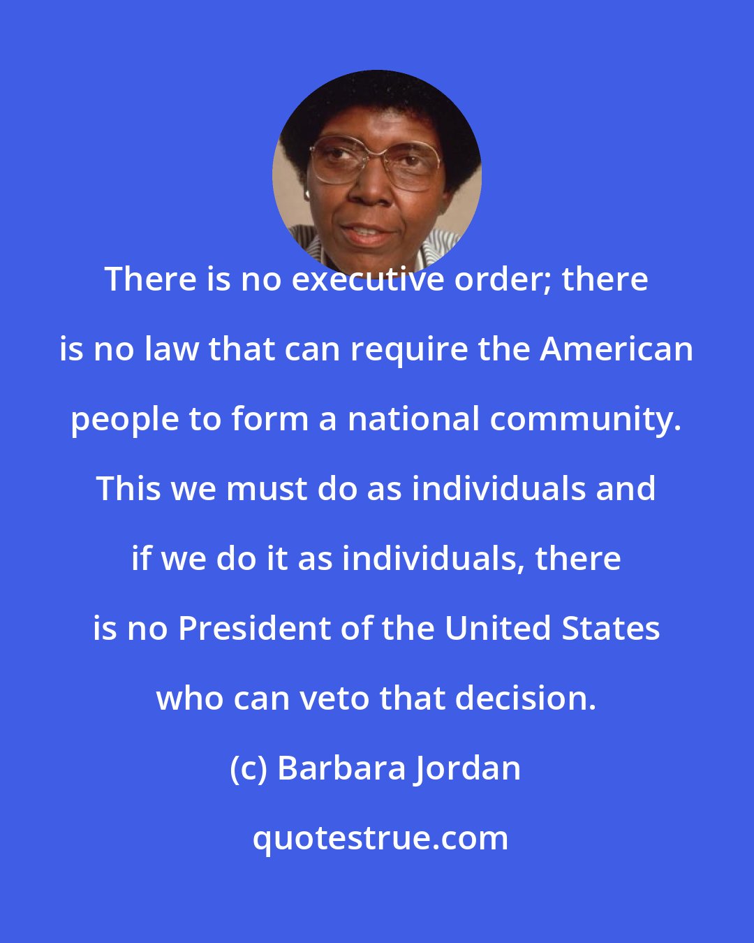 Barbara Jordan: There is no executive order; there is no law that can require the American people to form a national community. This we must do as individuals and if we do it as individuals, there is no President of the United States who can veto that decision.