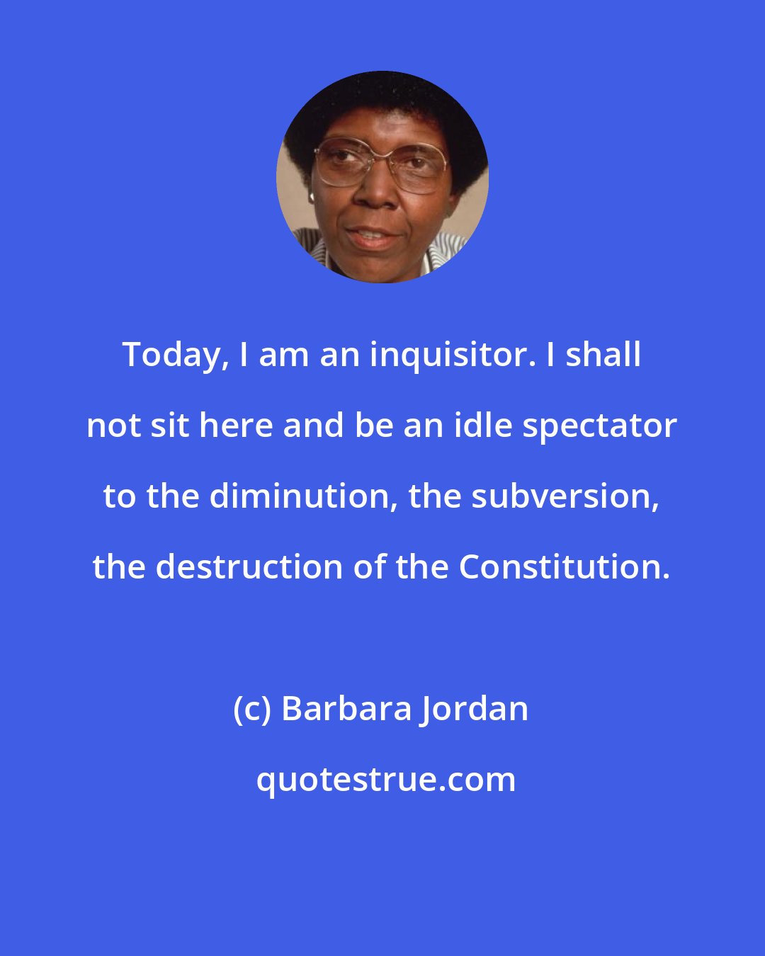 Barbara Jordan: Today, I am an inquisitor. I shall not sit here and be an idle spectator to the diminution, the subversion, the destruction of the Constitution.