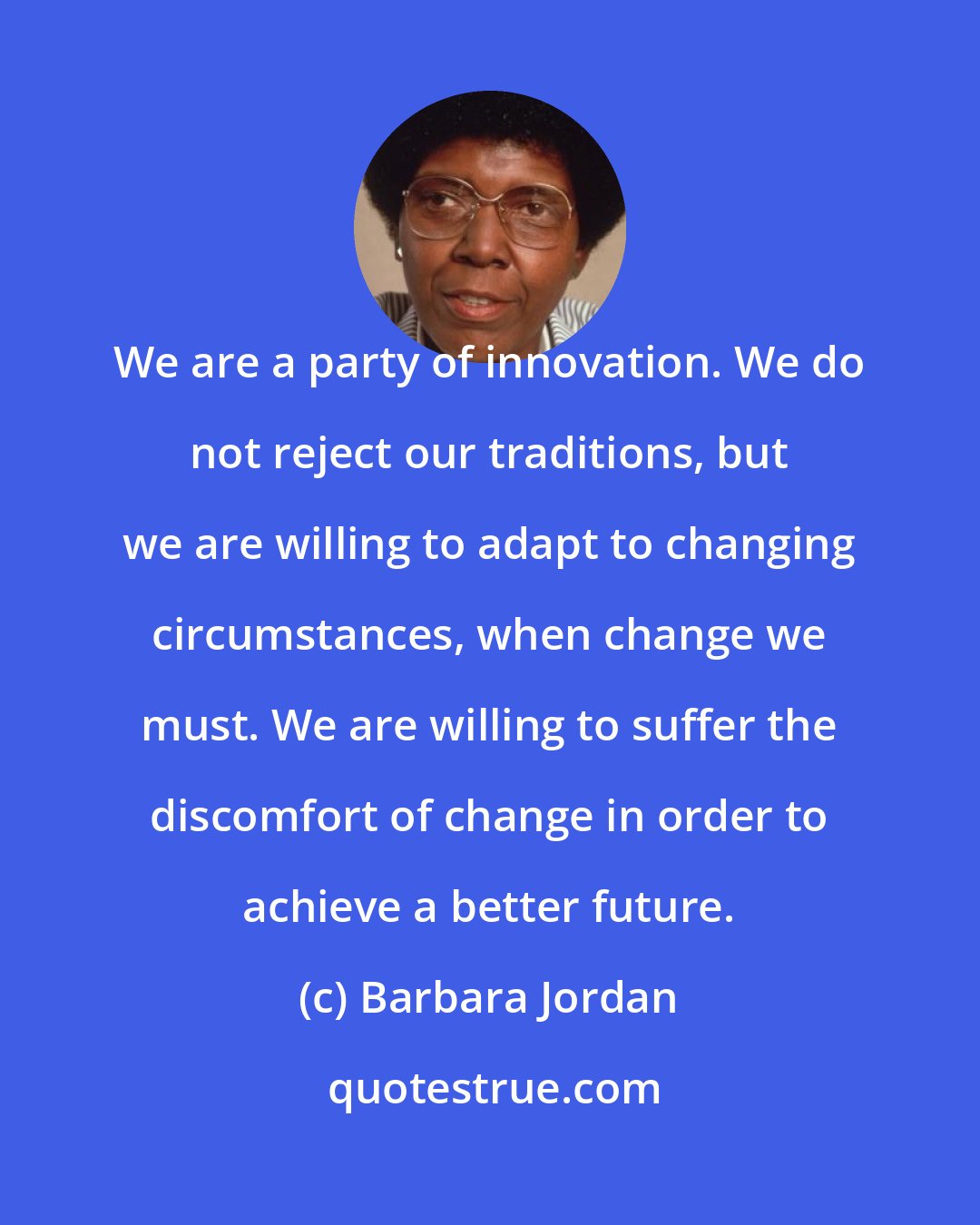 Barbara Jordan: We are a party of innovation. We do not reject our traditions, but we are willing to adapt to changing circumstances, when change we must. We are willing to suffer the discomfort of change in order to achieve a better future.