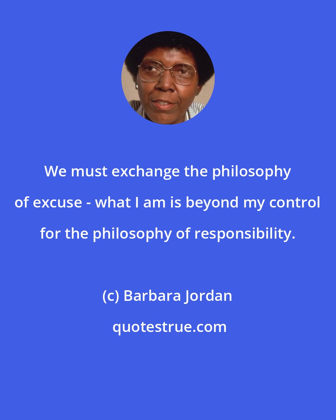 Barbara Jordan: We must exchange the philosophy of excuse - what I am is beyond my control for the philosophy of responsibility.