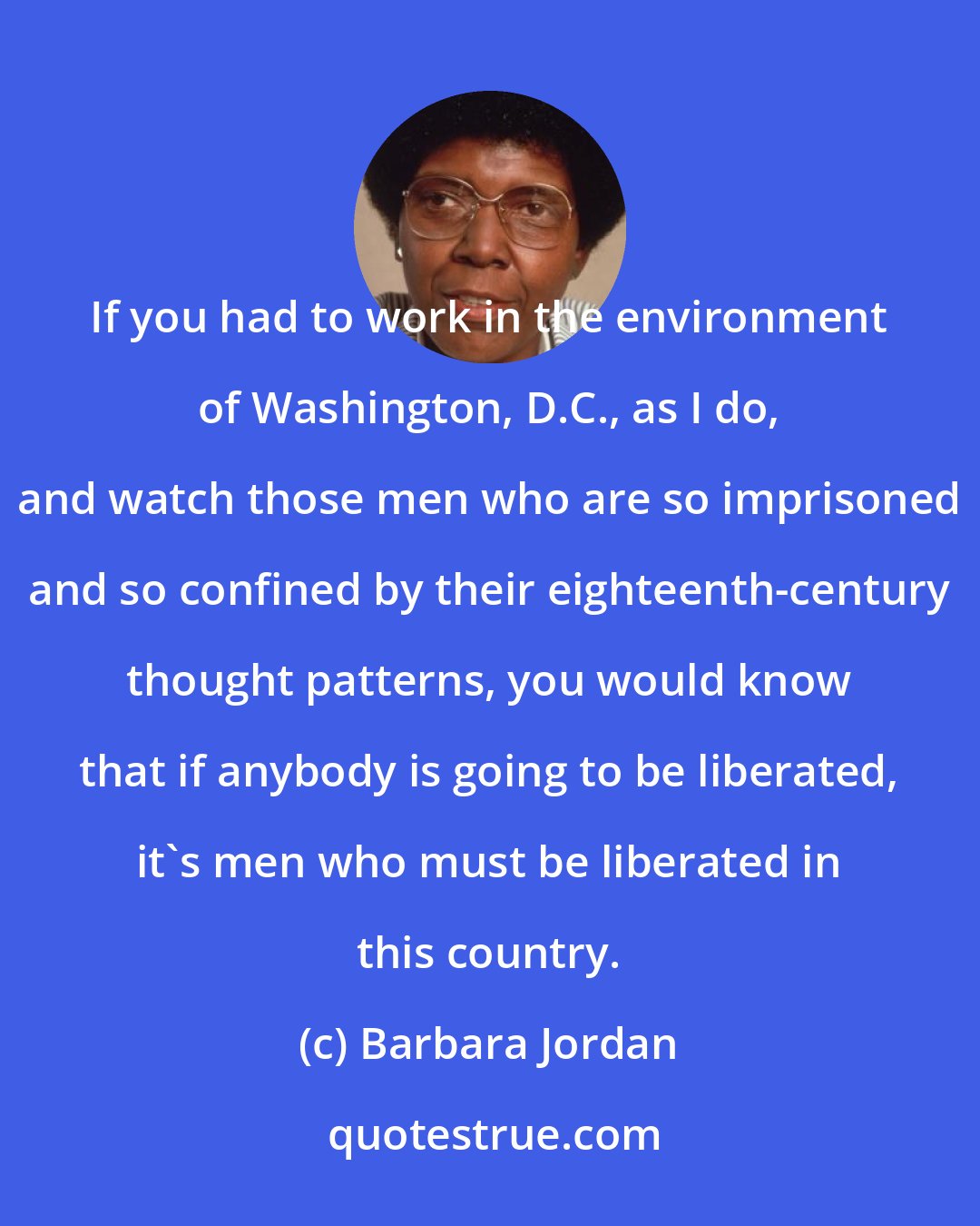 Barbara Jordan: If you had to work in the environment of Washington, D.C., as I do, and watch those men who are so imprisoned and so confined by their eighteenth-century thought patterns, you would know that if anybody is going to be liberated, it's men who must be liberated in this country.