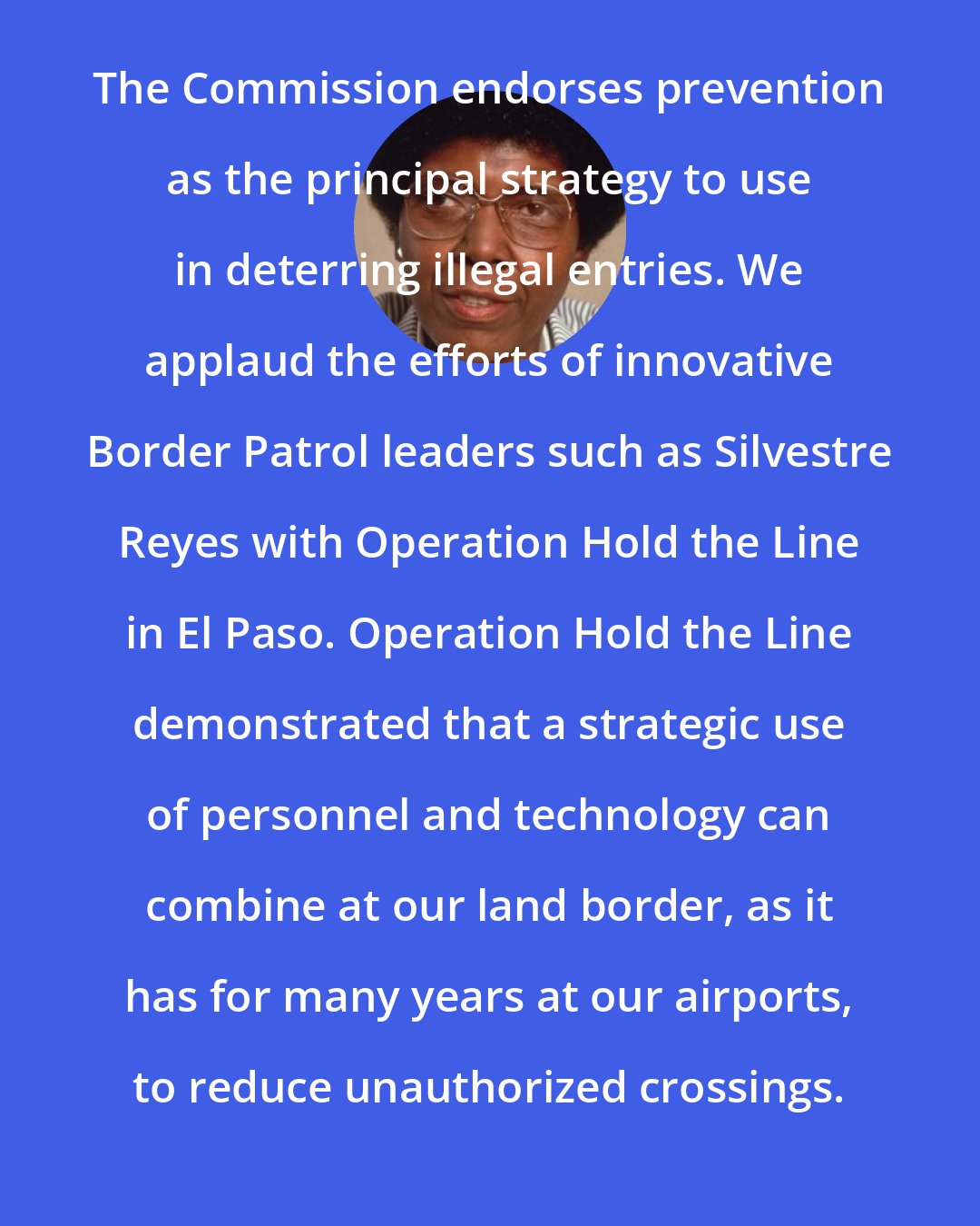 Barbara Jordan: The Commission endorses prevention as the principal strategy to use in deterring illegal entries. We applaud the efforts of innovative Border Patrol leaders such as Silvestre Reyes with Operation Hold the Line in El Paso. Operation Hold the Line demonstrated that a strategic use of personnel and technology can combine at our land border, as it has for many years at our airports, to reduce unauthorized crossings.
