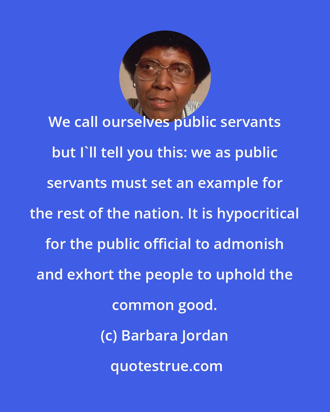 Barbara Jordan: We call ourselves public servants but I'll tell you this: we as public servants must set an example for the rest of the nation. It is hypocritical for the public official to admonish and exhort the people to uphold the common good.