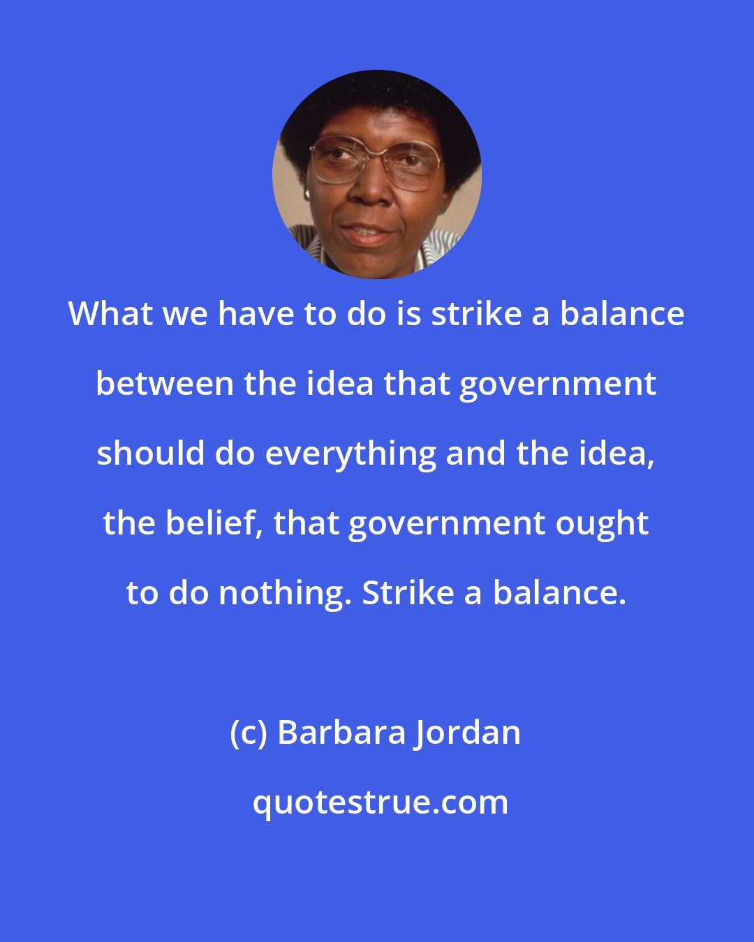 Barbara Jordan: What we have to do is strike a balance between the idea that government should do everything and the idea, the belief, that government ought to do nothing. Strike a balance.