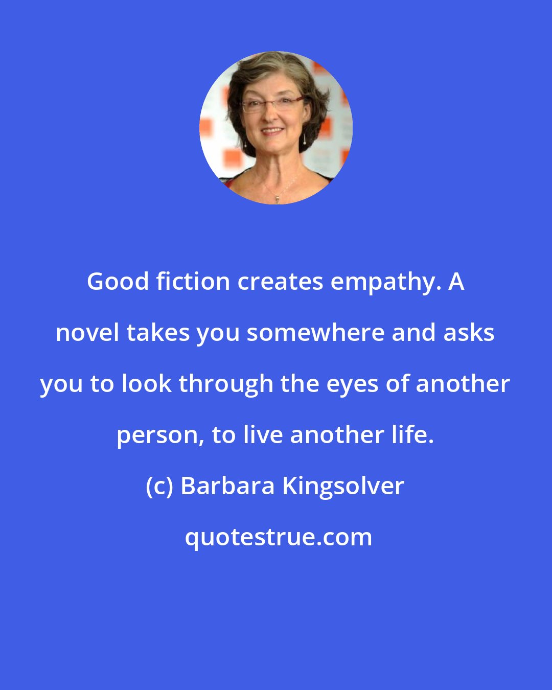 Barbara Kingsolver: Good fiction creates empathy. A novel takes you somewhere and asks you to look through the eyes of another person, to live another life.