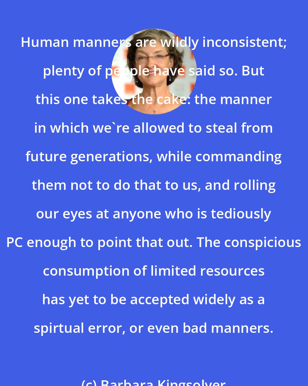 Barbara Kingsolver: Human manners are wildly inconsistent; plenty of people have said so. But this one takes the cake: the manner in which we're allowed to steal from future generations, while commanding them not to do that to us, and rolling our eyes at anyone who is tediously PC enough to point that out. The conspicious consumption of limited resources has yet to be accepted widely as a spirtual error, or even bad manners.
